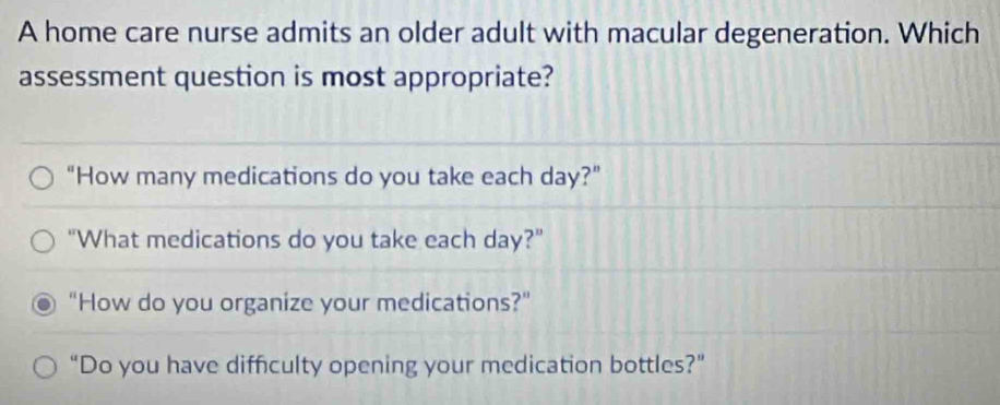 A home care nurse admits an older adult with macular degeneration. Which
assessment question is most appropriate?
“How many medications do you take each day?”
"What medications do you take each day?"
“How do you organize your medications?”
“Do you have difficulty opening your medication bottles?”