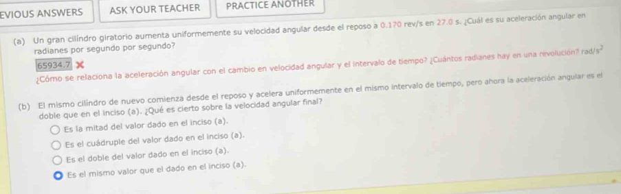 EVIOUS ANSWERS ASK YOUR TEACHER PRACTICE ANOTHER
(a) Un gran cilíndro giratorio aumenta uniformemente su velocidad angular desde el reposo a 0.170 rev/s en 27.0 s. ¿Cuál es su aceleración angular en
radianes por segundo por segundo?
¿Cómo se relaciona la aceleración angular con el cambio en velocidad angular y el intervalo de tiempo? ¿Cuántos radianes hay en una revolución? rad/s^2
65934.7
(b) El mismo cilíndro de nuevo comienza desde el reposo y acelera uniformemente en el mismo intervalo de tiempo, pero ahora la aceleración angular es el
doble que en el inciso (a). ¿Qué es cierto sobre la velocidad angular final?
Es la mitad del valor dado en el inciso (a).
Es el cuádruple del valor dado en el inciso (a).
Es el doble del valor dado en el inciso (a).
Es el mismo valor que el dado en el inciso (a).