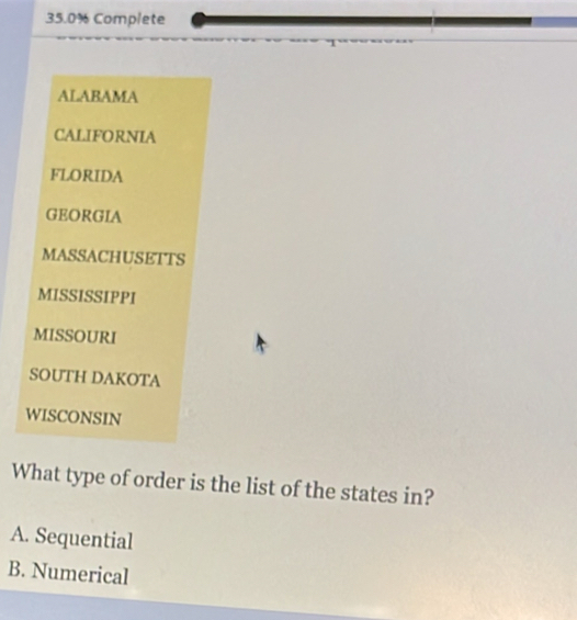 35.0% Complete
ALABAMA
CALIFORNIA
FLORIDA
GEORGIA
MASSACHUSETTS
MISSISSIPPI
MISSOURI
SOUTH DAKOTA
WISCONSIN
What type of order is the list of the states in?
A. Sequential
B. Numerical