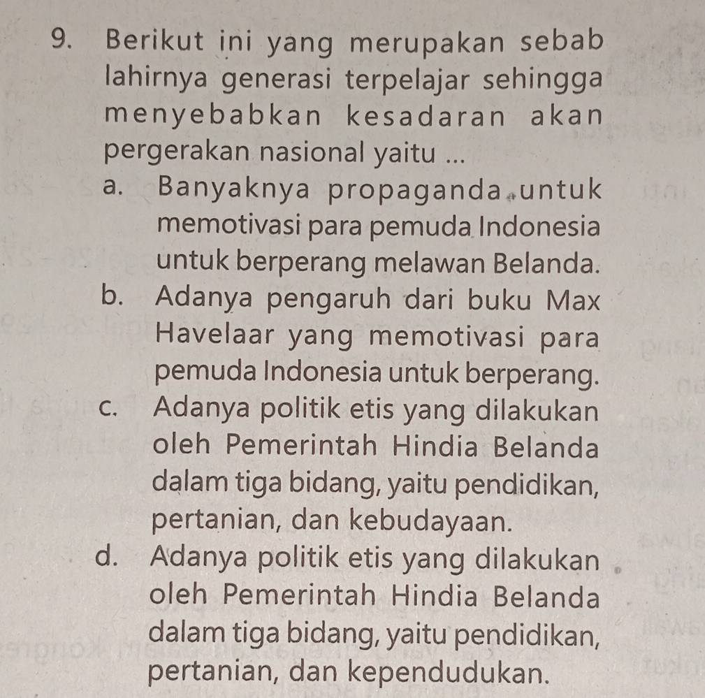 Berikut ini yang merupakan sebab
lahirnya generasi terpelajar sehingga
meny ebabkan kesadaran akan 
pergerakan nasional yaitu ...
a. Banyaknya propaganda untuk
memotivasi para pemuda Indonesia
untuk berperang melawan Belanda.
b. Adanya pengaruh dari buku Max
Havelaar yang memotivasi para
pemuda Indonesia untuk berperang.
c. Adanya politik etis yang dilakukan
oleh Pemerintah Hindia Belanda
dalam tiga bidang, yaitu pendidikan,
pertanian, dan kebudayaan.
d. Adanya politik etis yang dilakukan
oleh Pemerintah Hindia Belanda
dalam tiga bidang, yaitu pendidikan,
pertanian, dan kependudukan.