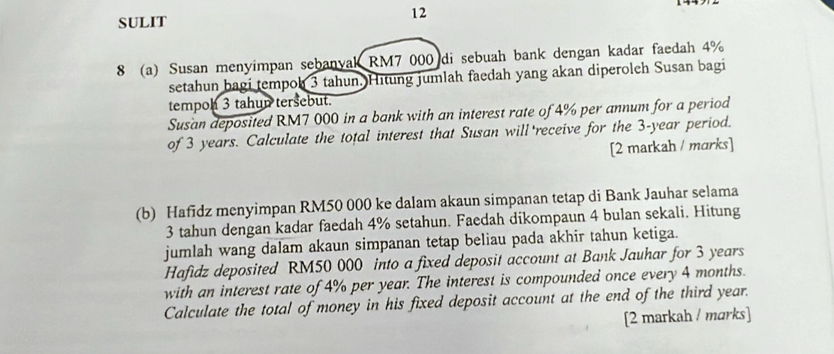 SULIT 
8 (a) Susan menyimpan sebanyak RM7 000 di sebuah bank dengan kadar faedah 4%
setahun bagi tempoh 3 tahun. Hitung jumlah faedah yang akan diperoleh Susan bagi 
tempoh 3 tahun tersebut. 
Susan deposited RM7 000 in a bank with an interest rate of 4% per annum for a period 
of 3 years. Calculate the total interest that Susan will receive for the 3-year period. 
[2 markah / marks] 
(b) Hafidz menyimpan RM50 000 ke dalam akaun simpanan tetap di Bank Jauhar selama
3 tahun dengan kadar faedah 4% setahun. Faedah dikompaun 4 bulan sekali. Hitung 
jumlah wang dalam akaun simpanan tetap beliau pada akhir tahun ketiga. 
Hafidz deposited RM50 000 into a fixed deposit account at Bank Jauhar for 3 years
with an interest rate of 4% per year. The interest is compounded once every 4 months. 
Calculate the total of money in his fixed deposit account at the end of the third year. 
[2 markah / marks]