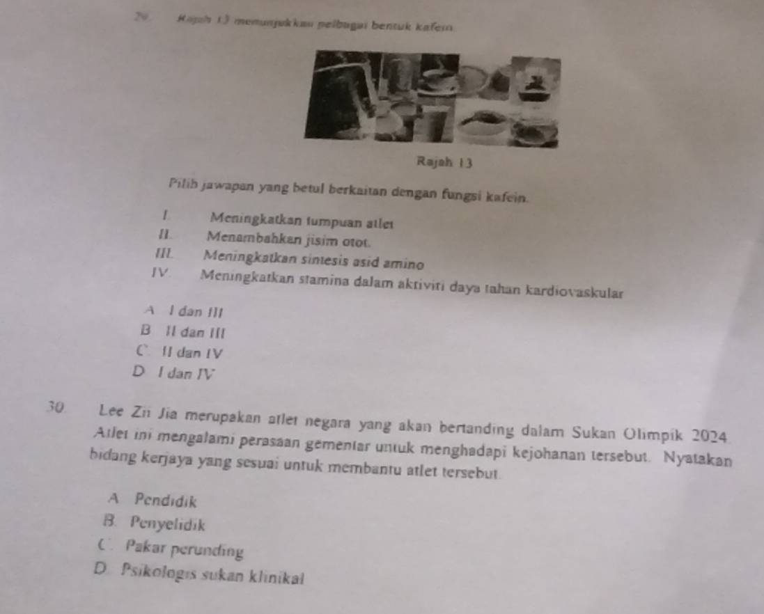 Kajh 13 memunjukkau pelbugaï bentuk kafer
Rajah 1 3
Pilih jawapan yang betul berkaitan dengan fungsi kafein.
1 Meningkatkan tumpuan atlet
II. Menambahkan jisim otot.
III. Meningkatkan sintesis asid amino
JV. Meningkatkan stamina dalam aktiviti daya tahan kardiovaskular
A l dan IIl
B Il dan III
C ⅡdanIV
D I dan IV
30. Lee Zii Jia merupakan atlet negara yang akan bertanding dalam Sukan Olimpik 2024
Atlet ini mengalami perasaan gementar untuk menghadapi kejohanan tersebut. Nyatakan
bidang kerjaya yang sesuai untuk membantu atlet tersebut
A Pendidik
B. Penyelidik
C Pakar perunding
D. Psikologıs sukan klinikal