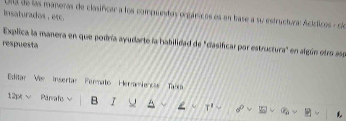 Ula de las maneras de clasifcar a los compuestos orgánicos es en base a su estructura: Acíclicos - cle 
Insaturados , etc. 
Explica la manera en que podría ayudarte la habilidad de ''clasificar por estructura'' en algún otro asp 
respuesta 
Editar Ver Insertar Formato Herramientas Tabla 
12pt ∨ Párrafo B I U 
T²