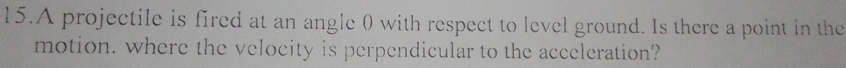 A projectile is fired at an angle 0 with respect to level ground. Is there a point in the 
motion, where the velocity is perpendicular to the acceleration?