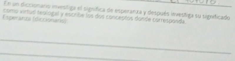 En un diccionaro investiga el signífica de esperanza y después investiga su significado 
como virtud seologal y escribe los dos conceptos donde corresponda. 
Esperanza (diccionario): 
_ 
_