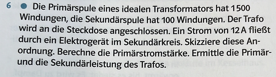 Die Primärspule eines idealen Transformators hat 1500
Windungen, die Sekundärspule hat 100 Windungen. Der Trafo 
wird an die Steckdose angeschlossen. Ein Strom von 12A fließt 
durch ein Elektrogerät im Sekundärkreis. Skizziere diese An- 
ordnung. Berechne die Primärstromstärke. Ermittle die Primär- 
und die Sekundärleistung des Trafos.