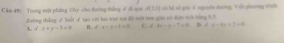 Trong mặt phẳng Oxy cho đường thắng đ đi qua A(2,1) có hệ số góc A nguyên dưng, Viễt phương tính
đường thắng đ biết đ tạo với hai trục tọa độ một tam giác có điện tích bằng 05
A. d:x+y-3=0. B. d:x-y-1=0 C. d 4x-y-7=0 D. d x-4y+2=0
