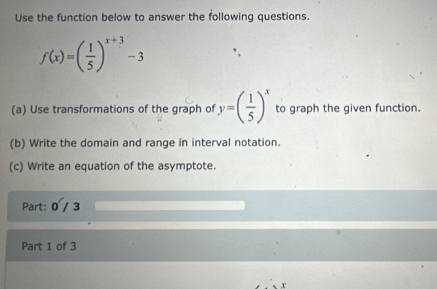 Use the function below to answer the following questions.
f(x)=( 1/5 )^x+3-3
(a) Use transformations of the graph of y=( 1/5 )^x to graph the given function. 
(b) Write the domain and range in interval notation. 
(c) Write an equation of the asymptote. 
Part: 0 / 3 
Part 1 of 3