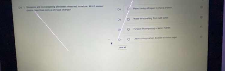 Qe 1. Students are investigating processes observed in nature. Which answer
choice describes only a physical change? C Plants using nitrogen to make protein.
Water evaporating from salt water
Fungus decomposing organic matter
Leaves using carbon dioxide to make sugar
Clear All