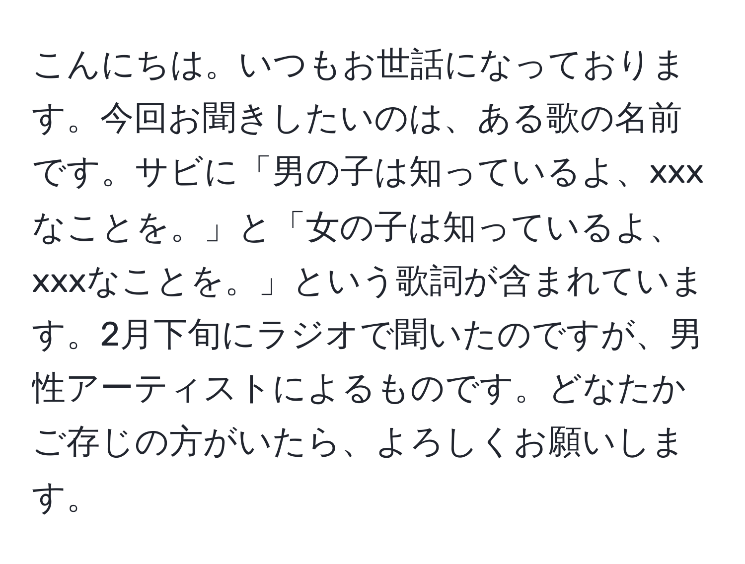 こんにちは。いつもお世話になっております。今回お聞きしたいのは、ある歌の名前です。サビに「男の子は知っているよ、xxxなことを。」と「女の子は知っているよ、xxxなことを。」という歌詞が含まれています。2月下旬にラジオで聞いたのですが、男性アーティストによるものです。どなたかご存じの方がいたら、よろしくお願いします。