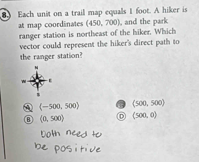 Each unit on a trail map equals 1 foot. A hiker is
at map coordinates (450, 700), and the park
ranger station is northeast of the hiker. Which
vector could represent the hiker’s direct path to
the ranger station?
N
W E
s
A langle -500,500rangle
6 <500,500>
B <0,500>
D <500,0>