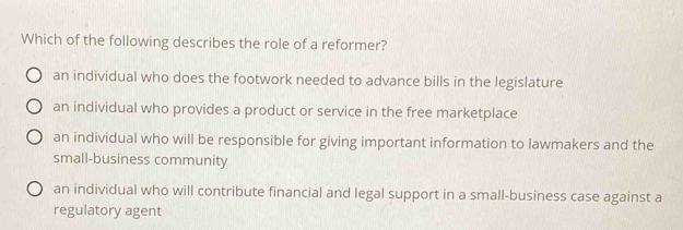 Which of the following describes the role of a reformer?
an individual who does the footwork needed to advance bills in the legislature
an individual who provides a product or service in the free marketplace
an individual who will be responsible for giving important information to lawmakers and the
small-business community
an individual who will contribute financial and legal support in a small-business case against a
regulatory agent