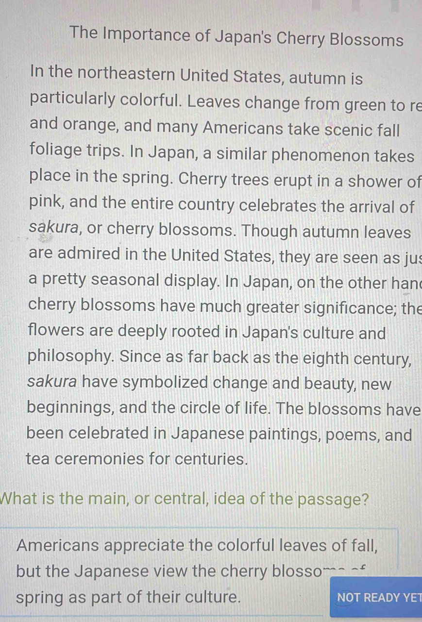 The Importance of Japan's Cherry Blossoms
In the northeastern United States, autumn is
particularly colorful. Leaves change from green to re
and orange, and many Americans take scenic fall
foliage trips. In Japan, a similar phenomenon takes
place in the spring. Cherry trees erupt in a shower of
pink, and the entire country celebrates the arrival of
sakura, or cherry blossoms. Though autumn leaves
are admired in the United States, they are seen as jus
a pretty seasonal display. In Japan, on the other han
cherry blossoms have much greater significance; the
flowers are deeply rooted in Japan's culture and
philosophy. Since as far back as the eighth century,
sakura have symbolized change and beauty, new
beginnings, and the circle of life. The blossoms have
been celebrated in Japanese paintings, poems, and
tea ceremonies for centuries.
What is the main, or central, idea of the passage?
Americans appreciate the colorful leaves of fall,
but the Japanese view the cherry blossoms of
spring as part of their culture. NOT READY YET