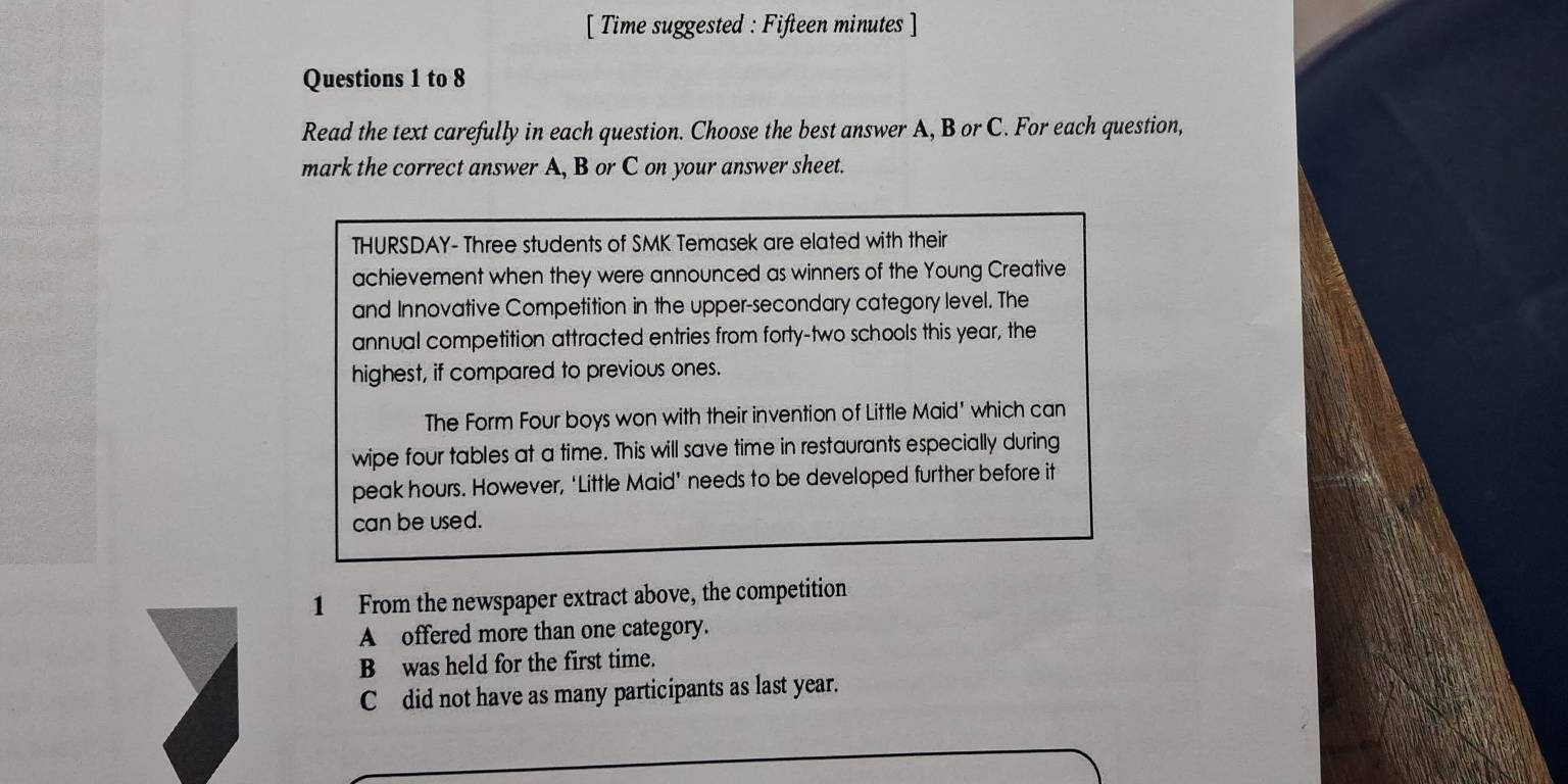 [ Time suggested : Fifteen minutes ] 
Questions 1 to 8 
Read the text carefully in each question. Choose the best answer A, B or C. For each question, 
mark the correct answer A, B or C on your answer sheet. 
THURSDAY- Three students of SMK Temasek are elated with their 
achievement when they were announced as winners of the Young Creative 
and Innovative Competition in the upper-secondary category level. The 
annual competition attracted entries from forty-two schools this year, the 
highest, if compared to previous ones. 
The Form Four boys won with their invention of Little Maid' which can 
wipe four tables at a time. This will save time in restaurants especially during 
peak hours. However, ‘Little Maid’ needs to be developed further before it 
can be used. 
1 From the newspaper extract above, the competition 
A offered more than one category. 
B was held for the first time. 
C did not have as many participants as last year.