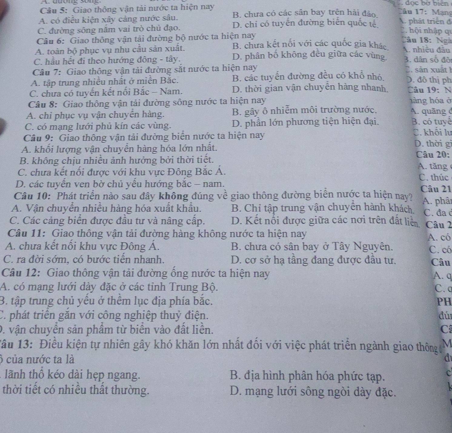 A dương song đọc bờ biên
Câu 5: Giao thông vận tải nước ta hiện nay
B. chưa có các sân bay trên hài đảo. lâu 17: Mạng
A. có điều kiện xây cảng nước sâu. A. phát triển đ
C. đường sông nắm vai trò chủ đạo.
D. chỉ có tuyến đường biển quốc tế C. hội nhập qi
Câu 6: Giao thông vận tải đường bộ nước ta hiện nay
Câu 18: Ngà
B. chưa kết nối với các quốc gia khác.
A. toàn bộ phục vụ nhu cầu sản xuất. A. nhiều đầu
D. phân bổ không đều giữa các vùng.
C. hầu hết đi theo hướng đông - tây. 3. dân số độ
Câu 7: Giao thông vận tải đường sắt nước ta hiện nay C. sản xuất 1
A. tập trung nhiều nhất ở miền Bắc. B. các tuyến đường đều có khổ nhỏ. D. đô thị ph
C. chưa có tuyến kết nối Bắc - Nam. D. thời gian vận chuyễn hàng nhanh.  Câu 19: N
Câu 8: Giao thông vận tải đường sông nước ta hiện nay hàng hóa ở
A. chỉ phục vụ vận chuyển hàng. B. gây ô nhiễm môi trường nước. A. quãng đ
C. có mạng lưới phủ kín các vùng. D. phần lớn phương tiện hiện đại.
B. có tuyế
Câu 9: Giao thông vận tải đường biển nước ta hiện nay
C. khối lư
A. khối lượng vận chuyển hàng hóa lớn nhất.
D. thời gi
Câu 20:
B. không chịu nhiều ảnh hưởng bởi thời tiết. A. tăng
C. chưa kết nối được với khu vực Đông Bắc Á. C. thúc
D. các tuyến ven bờ chủ yếu hướng bắc - nam.
Câu 21
Câu 10: Phát triển nào sau đây không đúng về giao thông đường biển nước ta hiện nay? A. phât
A. Vận chuyển nhiều hàng hóa xuất khẩu. B. Chỉ tập trung vận chuyền hành khách. C. đa c
C. Các cảng biển được đầu tư và nâng cấp. D. Kết nối được giữa các nơi trên đất liền Câu 2
Câu 11: Giao thông vận tải đường hàng không nước ta hiện nay
A. có
A. chưa kết nổi khu vực Đông Á. B. chưa có sân bay ở Tây Nguyên.
C. có
C. ra đời sớm, có bước tiền nhanh. D. cơ sở hạ tầng đang được đầu tư.
Câu
Câu 12: Giao thông vận tải đường ổng nước ta hiện nay
A. q
A. có mạng lưới dày đặc ở các tỉnh Trung Bộ. C. a
B. tập trung chủ yếu ở thểm lục địa phía bắc. PH
C. phát triển găn với công nghiệp thuỷ điện. đú
0. vận chuyển sản phẩm từ biển vào đất liền. C
1âu 13: Điều kiện tự nhiên gây khó khăn lớn nhất đối với việc phát triển ngành giao thôngđ M
) của nước ta là đ
. lãnh thổ kéo dài hẹp ngang.  B. địa hình phân hóa phức tạp.
c
thời tiết có nhiều thất thường. D. mạng lưới sông ngòi dày đặc.