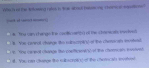 Which of the lollowing rules is true about balancing chemical equaitions?
[mark all currect answers]
a. You can change the confficient(s) of the chericals involved
b. You cannot change the subscript(s) of the chemicals involved
e. You cannot change the coefficient(s) of the chemicals involved
d. You can change the subscript(s) of the chemicals involved