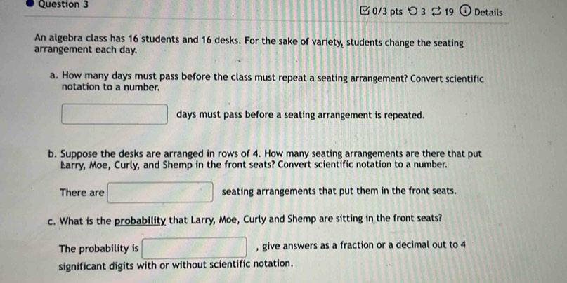 つ 3 $ 19 0 Details 
An algebra class has 16 students and 16 desks. For the sake of variety, students change the seating 
arrangement each day. 
a. How many days must pass before the class must repeat a seating arrangement? Convert scientific 
notation to a number.
days must pass before a seating arrangement is repeated. 
b. Suppose the desks are arranged in rows of 4. How many seating arrangements are there that put 
Earry, Moe, Curly, and Shemp in the front seats? Convert scientific notation to a number. 
There are seating arrangements that put them in the front seats. 
c. What is the probability that Larry, Moe, Curly and Shemp are sitting in the front seats? 
The probability is , give answers as a fraction or a decimal out to 4
significant digits with or without scientific notation.
