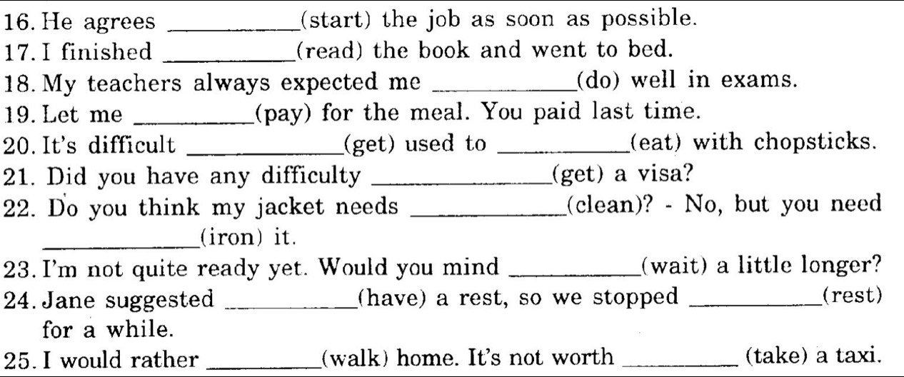 He agrees _(start) the job as soon as possible. 
17. I finished _(read) the book and went to bed. 
18. My teachers always expected me _(do) well in exams. 
19. Let me _(pay) for the meal. You paid last time. 
20. It's difficult _(get) used to _(eat) with chopsticks. 
21. Did you have any difficulty _(get) a visa? 
22. Do you think my jacket needs _(clean)? - No, but you need 
_(iron) it. 
23. I'm not quite ready yet. Would you mind _(wait) a little longer? 
24. Jane suggested _(have) a rest, so we stopped _(rest) 
for a while. 
25. I would rather _(walk) home. It's not worth _(take) a taxi.