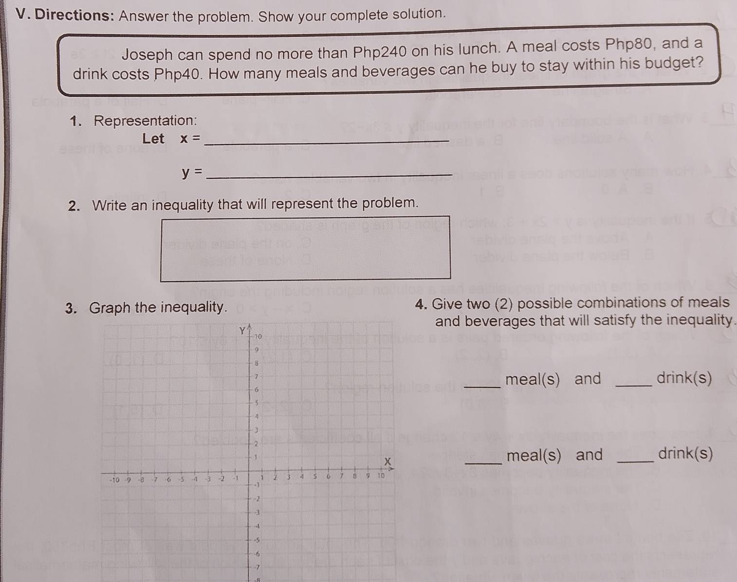 Directions: Answer the problem. Show your complete solution. 
Joseph can spend no more than Php240 on his lunch. A meal costs Php80, and a 
drink costs Php40. How many meals and beverages can he buy to stay within his budget? 
1. Representation: 
Let x= _
y=
_ 
2. Write an inequality that will represent the problem. 
3. Graph the inequality. 4. Give two (2) possible combinations of meals 
and beverages that will satisfy the inequality. 
_meal(s) and _drink(s) 
_meal(s) and _ drink(s)