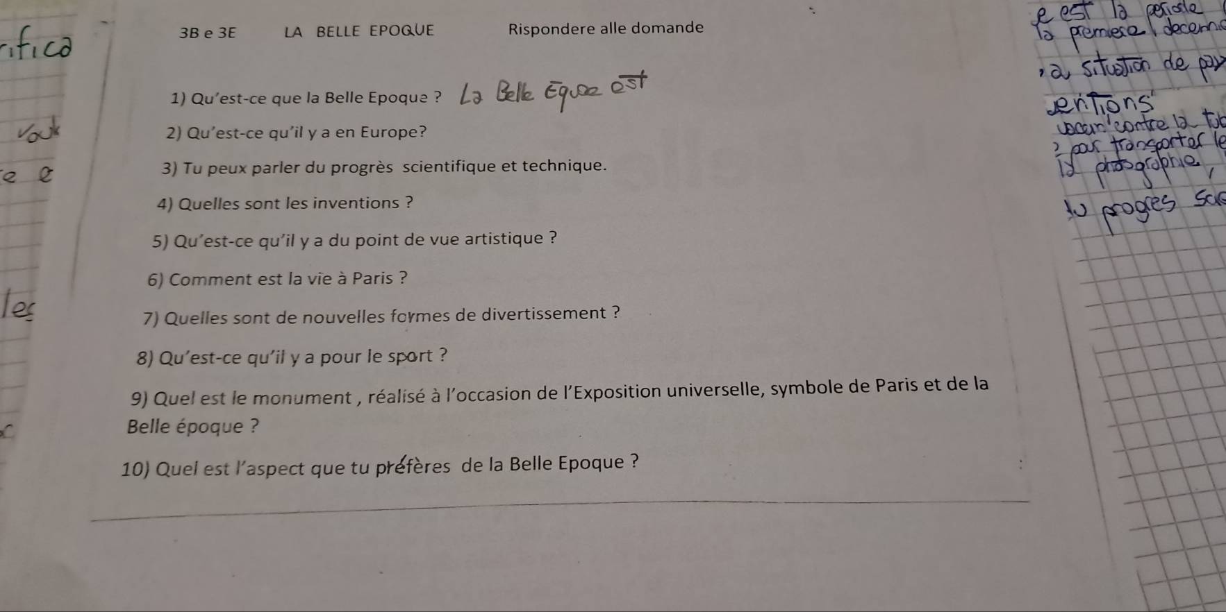 3B e 3E LA BELLE EPOQUE Rispondere alle domande 
1) Qu'est-ce que la Belle Epoque ? 
2) Qu'est-ce qu'il y a en Europe? 
3) Tu peux parler du progrès scientifique et technique. 
4) Quelles sont les inventions ? 
5) Qu'est-ce qu'il y a du point de vue artistique ? 
6) Comment est la vie à Paris ? 
7) Quelles sont de nouvelles formes de divertissement ? 
8) Qu'est-ce qu'il y a pour le sport ? 
9) Quel est le monument , réalisé à l'occasion de l'Exposition universelle, symbole de Paris et de la 
Belle époque ? 
10) Quel est l’aspect que tu prefères de la Belle Epoque ? 
_