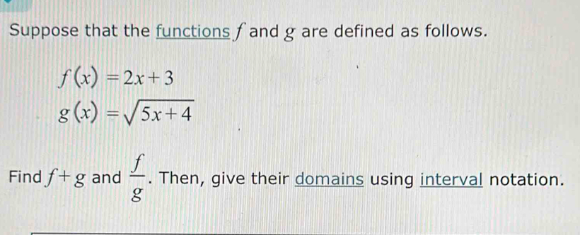 Suppose that the functions fand g are defined as follows.
f(x)=2x+3
g(x)=sqrt(5x+4)
Find f+g and  f/g . Then, give their domains using interval notation.