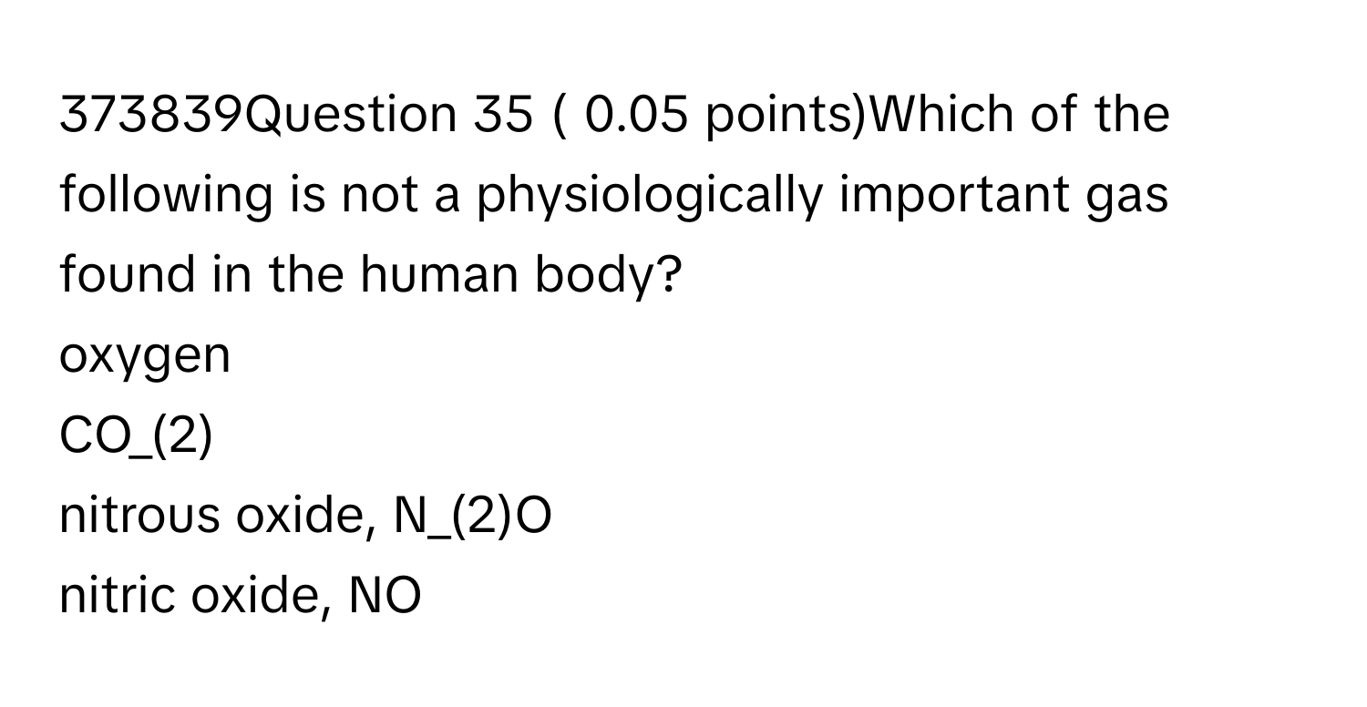 373839Question 35 ( 0.05 ﻿points)Which of the following is not a physiologically important gas found in the human body?
oxygen
CO_(2)
nitrous oxide, N_(2)O
nitric oxide, NO