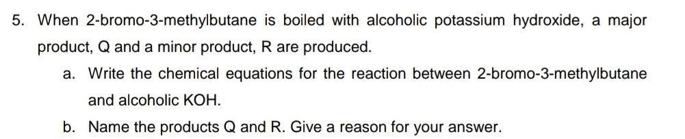 When 2 -bromo-3-methylbutane is boiled with alcoholic potassium hydroxide, a major 
product, Q and a minor product, R are produced. 
a. Write the chemical equations for the reaction between 2 -bromo-3-methylbutane 
and alcoholic KOH. 
b. Name the products Q and R. Give a reason for your answer.