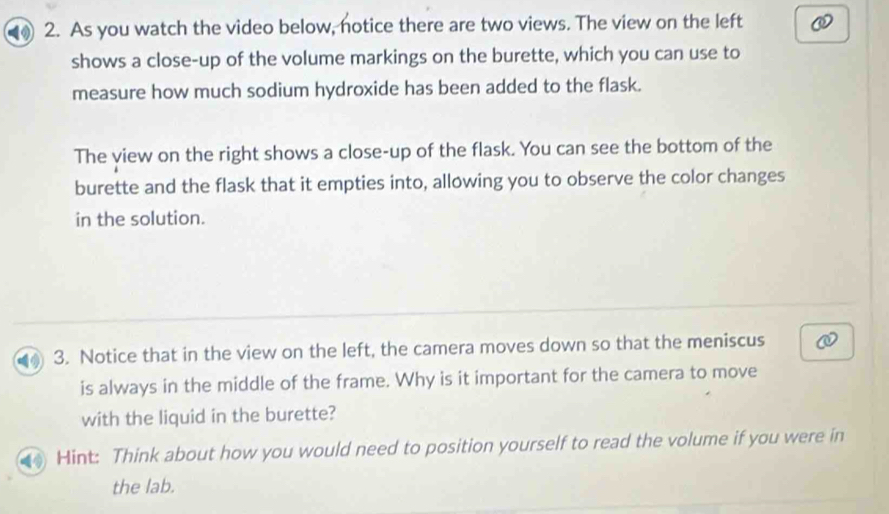 As you watch the video below, notice there are two views. The view on the left 
shows a close-up of the volume markings on the burette, which you can use to 
measure how much sodium hydroxide has been added to the flask. 
The view on the right shows a close-up of the flask. You can see the bottom of the 
burette and the flask that it empties into, allowing you to observe the color changes 
in the solution. 
3. Notice that in the view on the left, the camera moves down so that the meniscus 
is always in the middle of the frame. Why is it important for the camera to move 
with the liquid in the burette? 
Hint: Think about how you would need to position yourself to read the volume if you were in 
the lab.