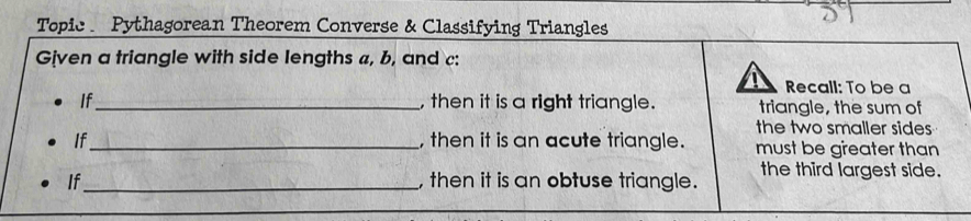 Topic Pythagorean Theorem Converse & Classifying Triangles 
Given a triangle with side lengths a, b, and c : 
Recall: To be a 
If_ , then it is a right triangle. triangle, the sum of 
the two smaller sides 
If_ , then it is an acute triangle. must be greater than 
If_ , then it is an obtuse triangle. the third largest side.