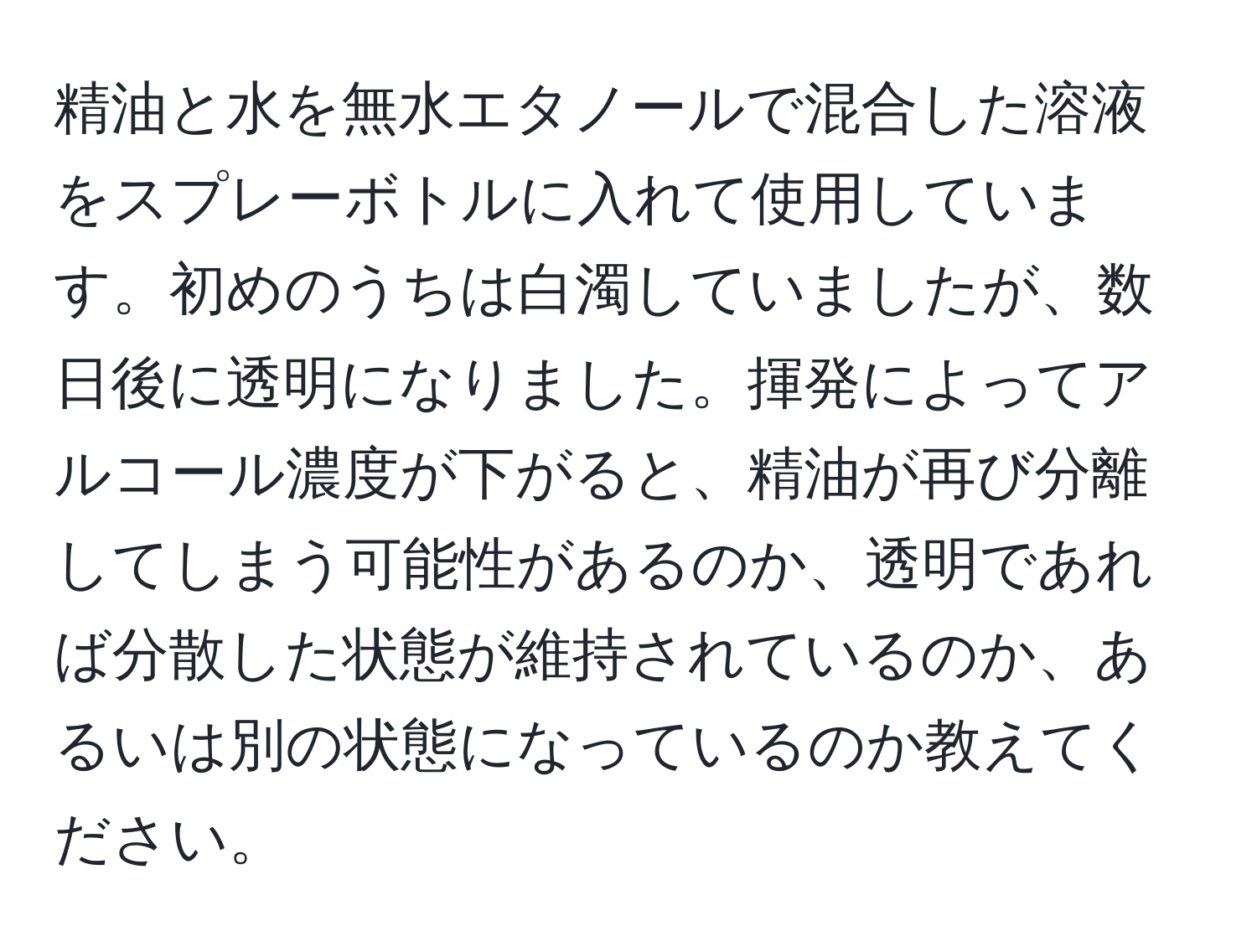 精油と水を無水エタノールで混合した溶液をスプレーボトルに入れて使用しています。初めのうちは白濁していましたが、数日後に透明になりました。揮発によってアルコール濃度が下がると、精油が再び分離してしまう可能性があるのか、透明であれば分散した状態が維持されているのか、あるいは別の状態になっているのか教えてください。