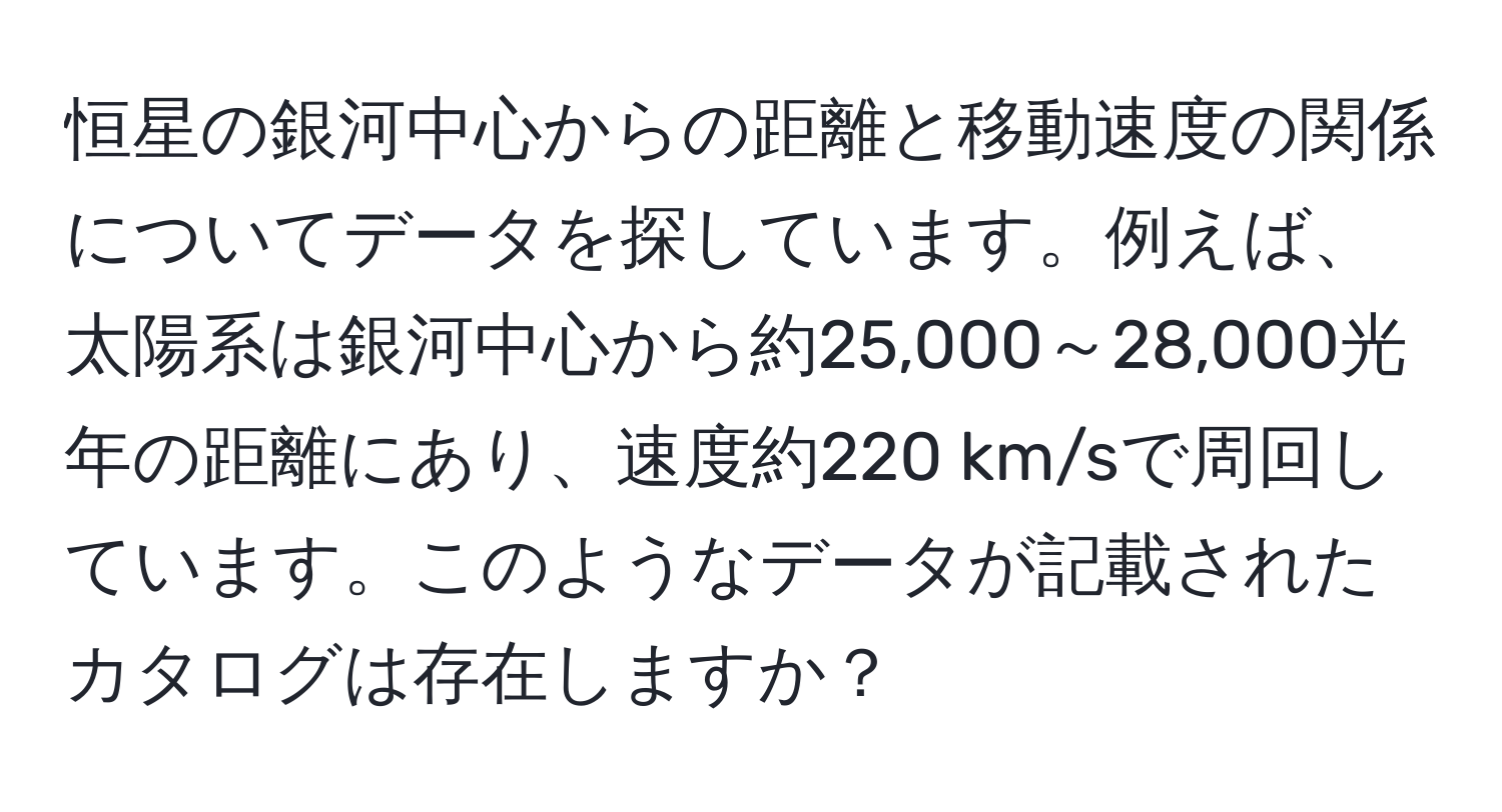 恒星の銀河中心からの距離と移動速度の関係についてデータを探しています。例えば、太陽系は銀河中心から約25,000～28,000光年の距離にあり、速度約220 km/sで周回しています。このようなデータが記載されたカタログは存在しますか？