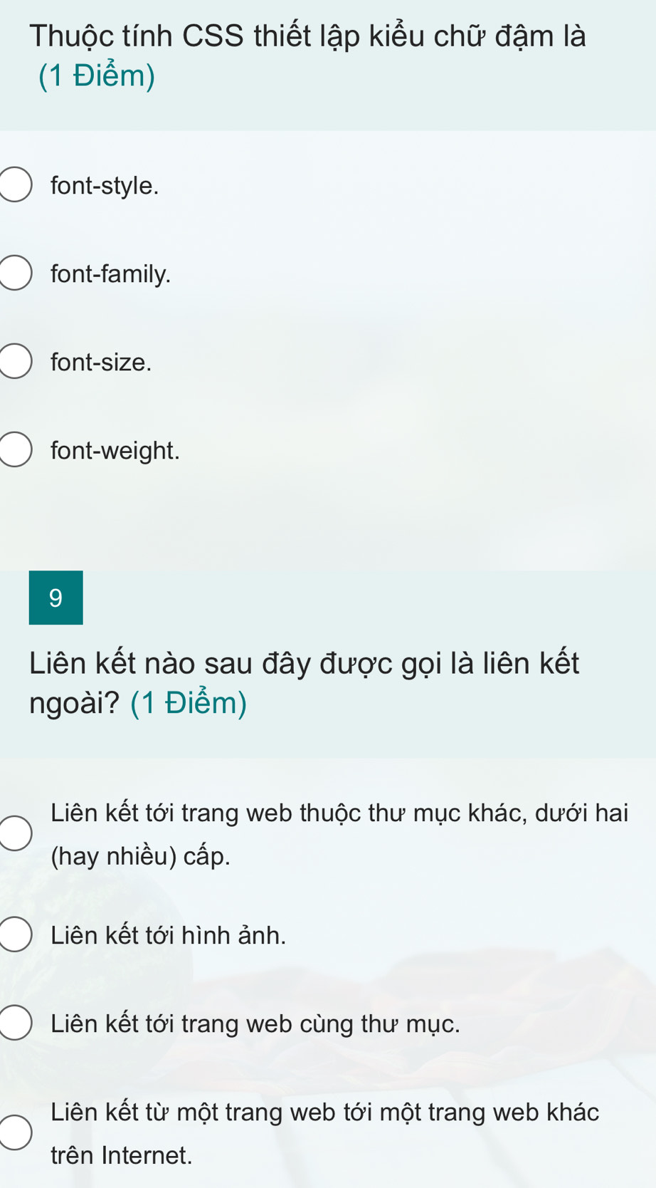 Thuộc tính CSS thiết lập kiểu chữ đậm là
(1 Điểm)
font-style.
font-family.
font-size.
font-weight.
9
Liên kết nào sau đây được gọi là liên kết
ngoài? (1 Điểm)
Liên kết tới trang web thuộc thư mục khác, dưới hai
(hay nhiều) cấp.
Liên kết tới hình ảnh.
Liên kết tới trang web cùng thư mục.
Liên kết từ một trang web tới một trang web khác
trên Internet.