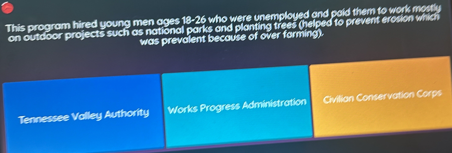 This program hired young men ages 18-26 who were unemployed and paid them to work mostly
on outdoor projects such as national parks and planting trees (helped to prevent erosion which
was prevalent because of over farming).
Tennessee Valley Authority Works Progress Administration Civilian Conservation Corps