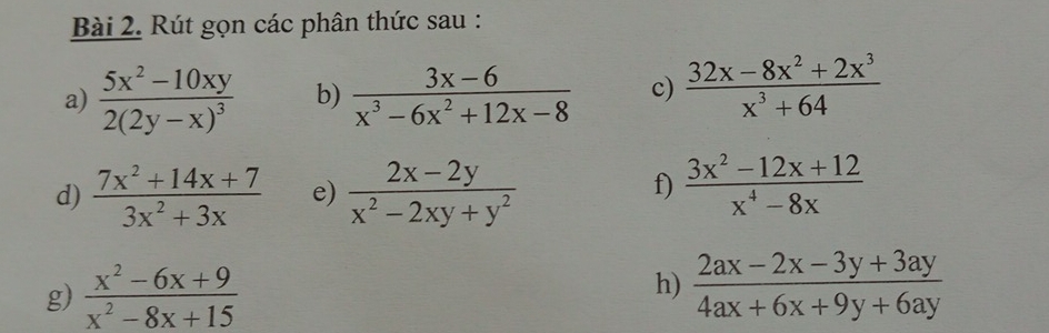 Rút gọn các phân thức sau : 
a) frac 5x^2-10xy2(2y-x)^3 b)  (3x-6)/x^3-6x^2+12x-8  c)  (32x-8x^2+2x^3)/x^3+64 
f) 
d)  (7x^2+14x+7)/3x^2+3x  e)  (2x-2y)/x^2-2xy+y^2   (3x^2-12x+12)/x^4-8x 
g)  (x^2-6x+9)/x^2-8x+15   (2ax-2x-3y+3ay)/4ax+6x+9y+6ay 
h)