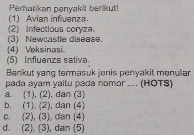 Perhatikan penyakit berikut!
(1) Avian influenza.
(2) Infectious coryza.
(3) Newcastle disease.
(4) Vaksinasi.
(5) Influenza sativa.
Berikut yang termasuk jenis penyakit menular
pada ayam yaitu pada nomor .... (HOTS)
a. (1), (2), dan (3)
b. (1), (2), , dan (4)
C.  2)(3 ). , dan (4)
d. (2), (3), , dan (5)