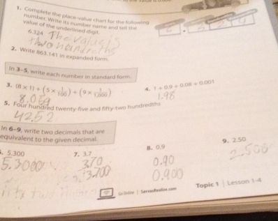 Complete the place-value chart for the following , 
number. Write its number name and tell the 
value of the underlined digit. 6.324
2. Write 863.141 in expanded form 
In 3-5, write each number in standard form. 
3, (8* 1)+(5*  1/100 )+(9*  1/1,000 ) 4. 1+0.9+0.08+0.001
5. Four hundred twenty-five and fifty-two hundredths 
In 6-9, write two decimals that are 
equivalent to the given decimal. 
8。 0.9 9. 2.50
, 5.300 7. 3.7 
Go Colmt | SævvasReallow.com Topic 1 | Lesson 1-4