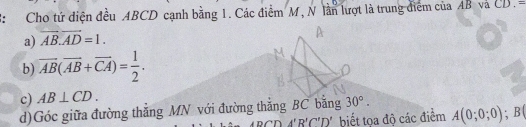 Cho tứ diện đều ABCD cạnh bằng 1. Các điểm M, N lần lượt là trung điểm của AB và C D . -
a) overline AB.overline AD=1.
b) overline AB(overline AB+overline CA)= 1/2 .
c) AB⊥ CD. 
d)Góc giữa đường thắng MN với đường thắng BC bằng 30°.
DA'B'C'D' biết tọa độ các điểm A(0;0;0); B (