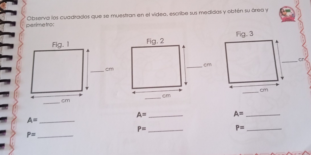 Observa los cuadrados que se muestran en el video, escribe sus medidas y obtén su área y 
perímetro: 

_cn 
_ cm
A= _ 
_ A=
A= _
P= _ 
_ P=
_ P=