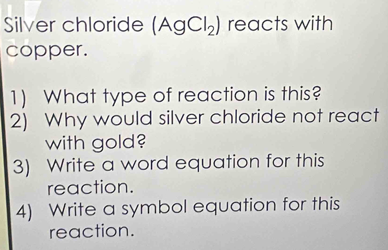 Silver chloride (AgCl_2) reacts with 
copper. 
1) What type of reaction is this? 
2) Why would silver chloride not react 
with gold? 
3) Write a word equation for this 
reaction. 
4) Write a symbol equation for this 
reaction.