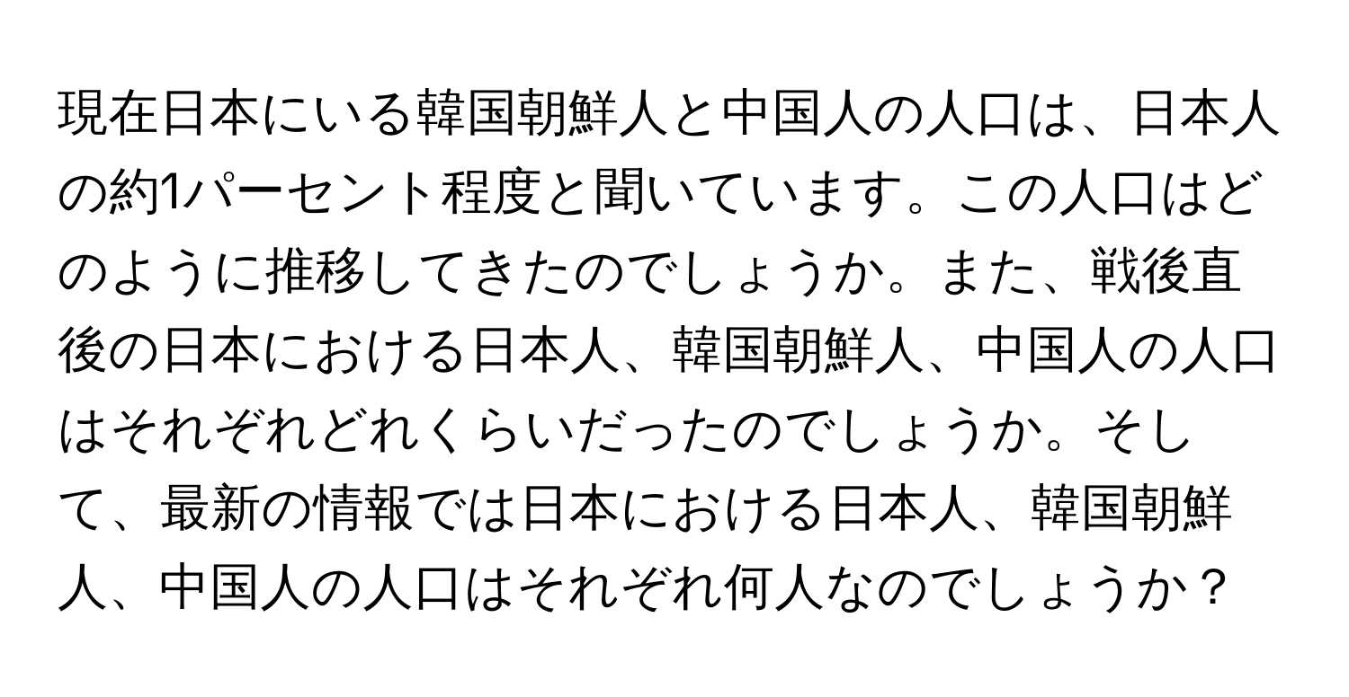 現在日本にいる韓国朝鮮人と中国人の人口は、日本人の約1パーセント程度と聞いています。この人口はどのように推移してきたのでしょうか。また、戦後直後の日本における日本人、韓国朝鮮人、中国人の人口はそれぞれどれくらいだったのでしょうか。そして、最新の情報では日本における日本人、韓国朝鮮人、中国人の人口はそれぞれ何人なのでしょうか？