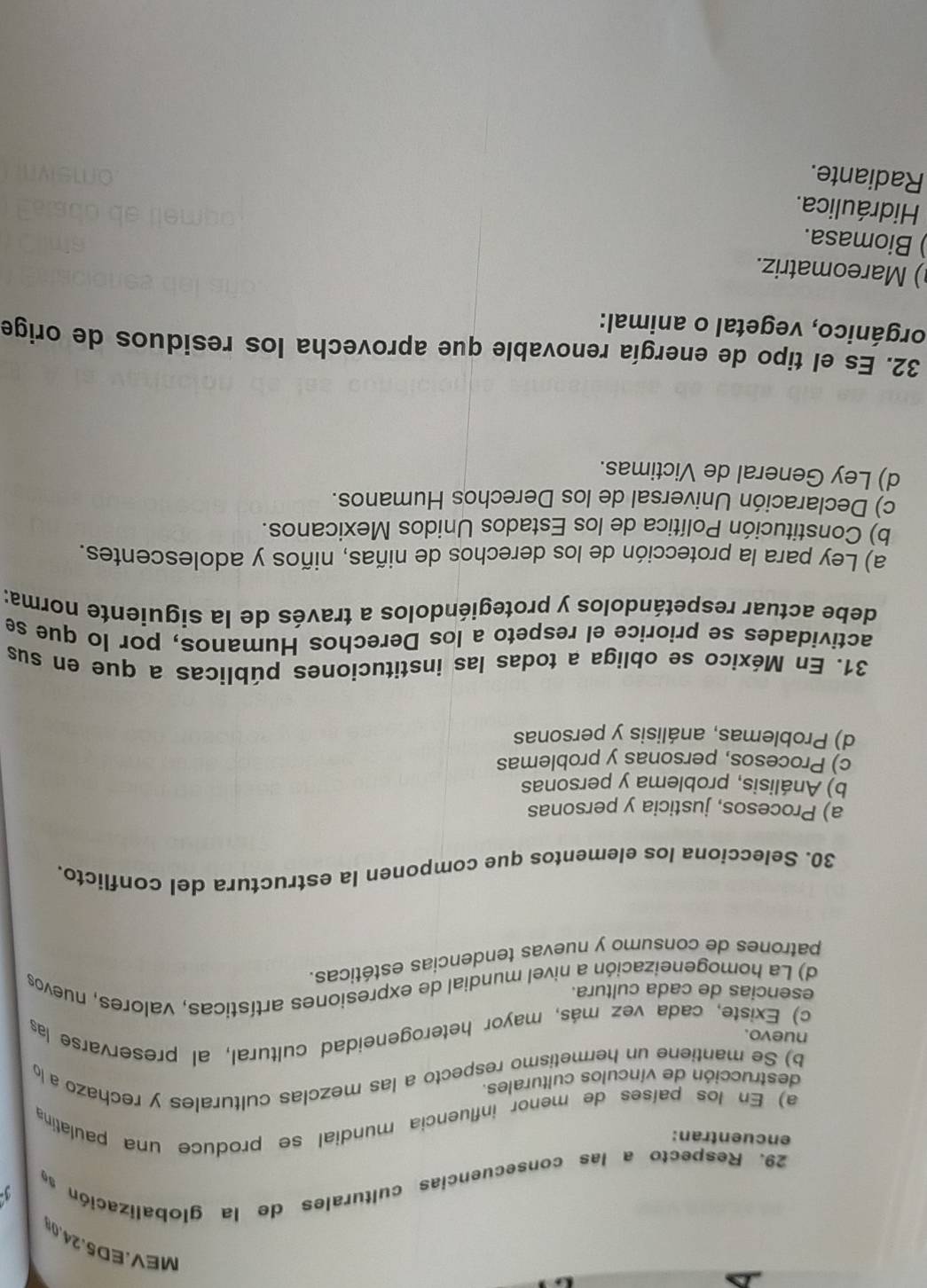 MEV.ED5.24.0
29. Respecto a las consecuencias culturales de la globalización s
encuentran:
a) En los países de menor influencia mundial se produce una paulatina
destrucción de vínculos culturales.
b) Se mantiene un hermetismo respecto a las mezclas culturales y rechazo a l
nuevo.
c) Existe, cada vez más, mayor heterogeneidad cultural, al preservarse las
esencias de cada cultura.
d) La homogeneización a nivel mundial de expresiones artísticas, valores, nuevos
patrones de consumo y nuevas tendencias estéticas.
30. Selecciona los elementos que componen la estructura del conflicto.
a) Procesos, justicia y personas
b) Análisis, problema y personas
c) Procesos, personas y problemas
d) Problemas, análisis y personas
31. En México se obliga a todas las instituciones públicas a que en sus
actividades se priorice el respeto a los Derechos Humanos, por lo que se
debe actuar respetándolos y protegiéndolos a través de la siguiente norma:
a) Ley para la protección de los derechos de niñas, niños y adolescentes.
b) Constitución Política de los Estados Unidos Mexicanos.
c) Declaración Universal de los Derechos Humanos.
d) Ley General de Victimas.
32. Es el tipo de energía renovable que aprovecha los residuos de orige
orgánico, vegetal o animal:
) Mareomatriz.
) Biomasa.
Hidráulica.
Radiante.