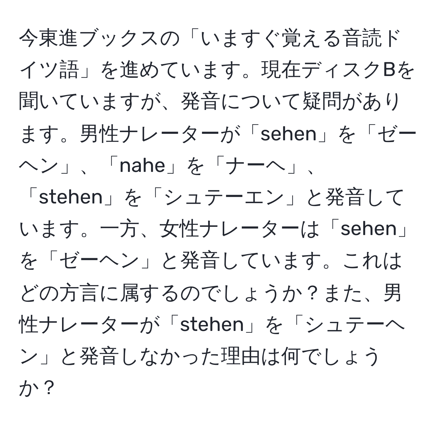 今東進ブックスの「いますぐ覚える音読ドイツ語」を進めています。現在ディスクBを聞いていますが、発音について疑問があります。男性ナレーターが「sehen」を「ゼーヘン」、「nahe」を「ナーヘ」、「stehen」を「シュテーエン」と発音しています。一方、女性ナレーターは「sehen」を「ゼーヘン」と発音しています。これはどの方言に属するのでしょうか？また、男性ナレーターが「stehen」を「シュテーヘン」と発音しなかった理由は何でしょうか？