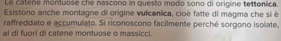 Le catene montuose che nascono in questo modo sono di origine tettonica. 
Esistono anche montagne di origine vulcanica, cioè fatte di magma che si è 
raffreddato e accumulato. Si riconoscono facilmente perché sorgono isolate, 
al di fuori di catene montuose o massicci.