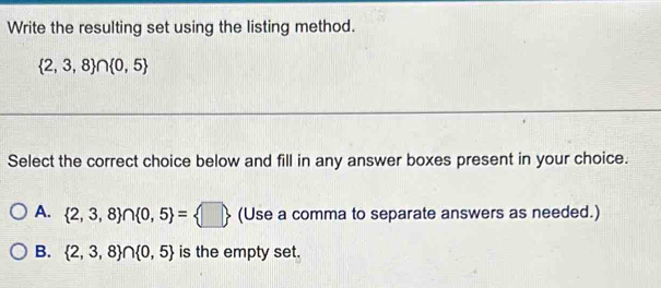 Write the resulting set using the listing method.
 2,3,8 ∩  0,5
Select the correct choice below and fill in any answer boxes present in your choice.
A.  2,3,8 ∩  0,5 = □  (Use a comma to separate answers as needed.)
B.  2,3,8 ∩  0,5 is the empty set.