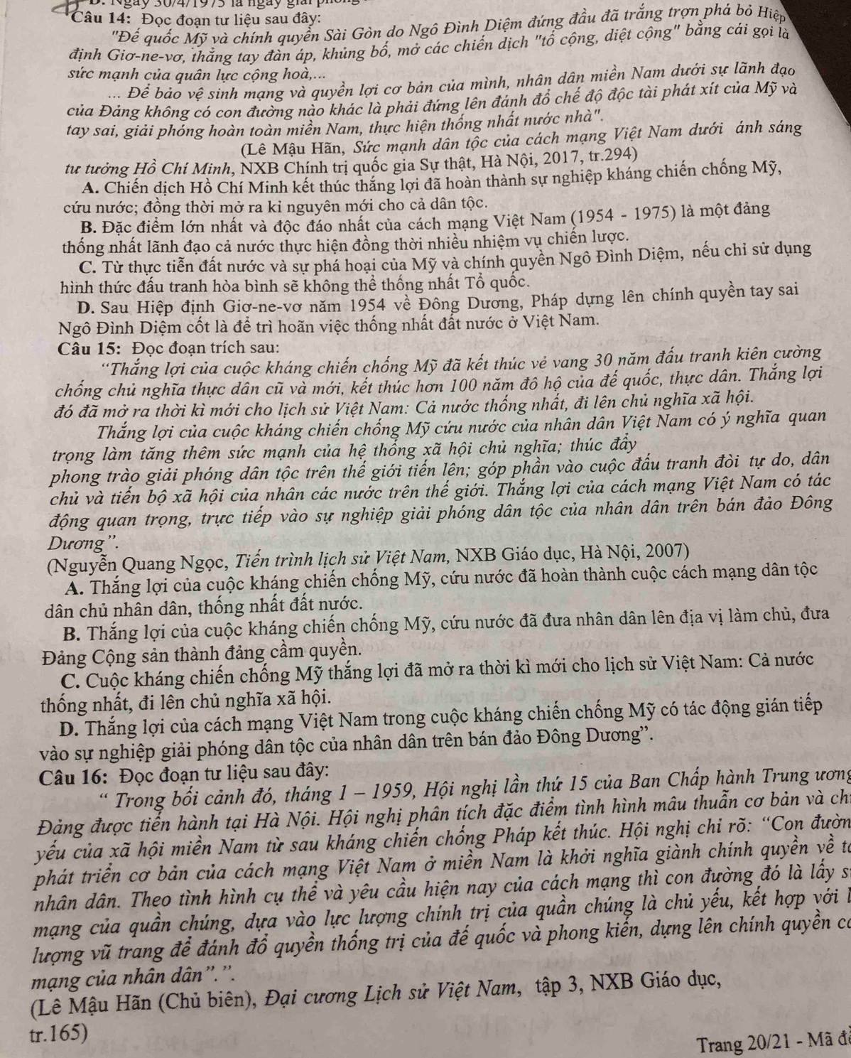 Ngày 30/4/1975 là ngày giàn
Câu 14: Đọc đoạn tư liệu sau đây:
'Đế quốc Mỹ và chính quyển Sài Gòn do Ngô Đình Diệm đứng đầu đã trắng trợn phá bỏ Hiệp
định Giơ-ne-vơ, thắng tay đàn áp, khủng bố, mở các chiến dịch "tổ cộng, diệt cộng" bằng cái gọi là
sức mạnh của quân lực cộng hoà,...
Để bảo vệ sinh mạng và quyền lợi cơ bản của mình, nhân dân miền Nam dưới sự lãnh đạo
của Đảng không có con đường nào khác là phải đứng lên đánh đổ chế độ độc tài phát xít của Mỹ và
tay sai, giải phóng hoàn toàn miền Nam, thực hiện thống nhất nước nhà".
(Lê Mậu Hãn, Sức mạnh dân tộc của cách mạng Việt Nam dưới ánh sáng
tư tưởng Hồ Chí Minh, NXB Chính trị quốc gia Sự thật, Hà Nội, 2017, tr.294)
A. Chiến dịch Hồ Chí Minh kết thúc thăng lợi đã hoàn thành sự nghiệp kháng chiến chống Mỹ,
cứu nước; đồng thời mở ra ki nguyên mới cho cả dân tộc.
B. Đặc điểm lớn nhất và độc đáo nhất của cách mạng Việt Nam (1954 - 1975) là một đảng
thống nhất lãnh đạo cả nước thực hiện đồng thời nhiều nhiệm vụ chiến lược.
C. Từ thực tiễn đất nước và sự phá hoại của Mỹ và chính quyền Ngô Đình Diệm, nếu chỉ sử dụng
hình thức đấu tranh hòa bình sẽ không thể thống nhất Tổ quốc.
D. Sau Hiệp định Giơ-ne-vơ năm 1954 về Đông Dương, Pháp dựng lên chính quyền tay sai
Ngô Đình Diệm cốt là để trì hoãn việc thống nhất đất nước ở Việt Nam.
Câu 15: Đọc đoạn trích sau:
'Thắng lợi của cuộc kháng chiến chống Mỹ đã kết thúc vẻ vang 30 năm đấu tranh kiên cường
chống chủ nghĩa thực dân cũ và mới, kết thúc hơn 100 năm đô hộ của đế quốc, thực dân. Thắng lợi
đó đã mở ra thời kì mới cho lịch sử Việt Nam: Cả nước thống nhất, đi lên chủ nghĩa xã hội.
Thắng lợi của cuộc kháng chiến chống Mỹ cứu nước của nhân dân Việt Nam có ý nghĩa quan
trọng làm tăng thêm sức mạnh của hệ thống xã hội chủ nghĩa; thúc đầy
phong trào giải phóng dân tộc trên thế giới tiến lên; góp phần vào cuộc đấu tranh đòi tự do, dân
chủ và tiến bộ xã hội của nhân các nước trên thế giới. Thắng lợi của cách mạng Việt Nam có tác
động quan trọng, trực tiếp vào sự nghiệp giải phóng dân tộc của nhân dân trên bán đảo Đông
Dương''.
(Nguyễn Quang Ngọc, Tiến trình lịch sử Việt Nam, NXB Giáo dục, Hà Nội, 2007)
A. Thắng lợi của cuộc kháng chiến chống Mỹ, cứu nước đã hoàn thành cuộc cách mạng dân tộc
dân chủ nhân dân, thống nhất đất nước.
B. Thắng lợi của cuộc kháng chiến chống Mỹ, cứu nước đã đưa nhân dân lên địa vị làm chủ, đưa
Đảng Cộng sản thành đảng cầm quyền.
C. Cuộc kháng chiến chống Mỹ thắng lợi đã mở ra thời kì mới cho lịch sử Việt Nam: Cả nước
thống nhất, đi lên chủ nghĩa xã hội.
D. Thắng lợi của cách mạng Việt Nam trong cuộc kháng chiến chống Mỹ có tác động gián tiếp
vào sự nghiệp giải phóng dân tộc của nhân dân trên bán đảo Đông Dương''.
Câu 16: Đọc đoạn tư liệu sau đây:
Trong bối cảnh đó, tháng 1 - 1959, Hội nghị lần thứ 15 của Ban Chấp hành Trung ương
Đảng được tiến hành tại Hà Nội. Hội nghị phân tích đặc điểm tình hình mâu thuẫn cơ bản và chỉ
yếu của xã hội miền Nam từ sau kháng chiến chống Pháp kết thúc. Hội nghị chỉ rõ: “Con đườn
phát triển cơ bản của cách mạng Việt Nam ở miền Nam là khởi nghĩa giành chính quyền về ta
nhân dân. Theo tình hình cụ thể và yêu cầu hiện nay của cách mạng thì con đường đó là lấy sĩ
mạng của quần chúng, dựa vào lực lượng chính trị của quần chúng là chủ yếu, kết hợp với là
lượng vũ trang để đánh đổ quyền thống trị của đế quốc và phong kiến, dựng lên chính quyền có
mạng của nhân dân''.''.
(Lê Mậu Hãn (Chủ biên), Đại cương Lịch sử Việt Nam, tập 3, NXB Giáo dục,
tr.165)
Trang 20/21 - Mã đã