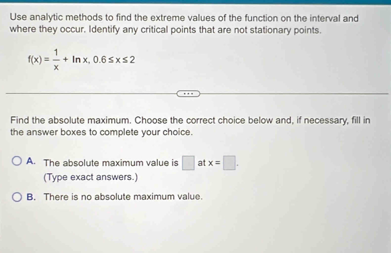 Use analytic methods to find the extreme values of the function on the interval and
where they occur. Identify any critical points that are not stationary points.
f(x)= 1/x +ln x, 0.6≤ x≤ 2
Find the absolute maximum. Choose the correct choice below and, if necessary, fill in
the answer boxes to complete your choice.
A. The absolute maximum value is □ at x=□. 
(Type exact answers.)
B. There is no absolute maximum value.