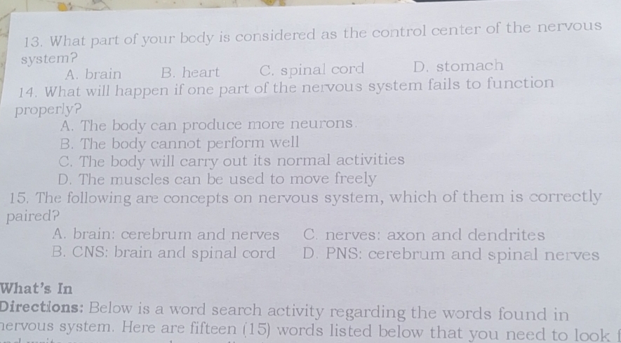 What part of your body is considered as the control center of the nervous
system?
A. brain B. heart C. spinal cord D. stomach
14. What will happen if one part of the nervous system fails to function
properly?
A. The body can produce more neurons.
B. The body cannot perform well
C. The body will carry out its normal activities
D. The muscles can be used to move freely
15. The following are concepts on nervous system, which of them is correctly
paired?
A. brain: cerebrum and nerves C. nerves: axon and dendrites
B. CNS: brain and spinal cord D. PNS: cerebrum and spinal nerves
What's In
Directions: Below is a word search activity regarding the words found in
hervous system. Here are fifteen (15) words listed below that you need to look f