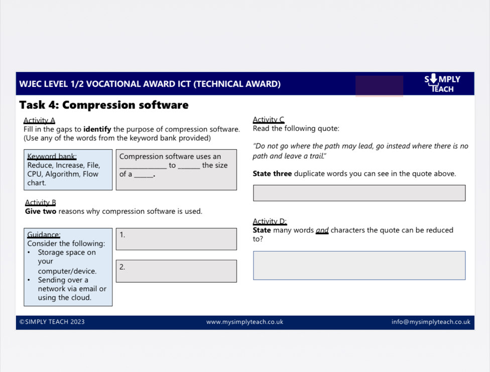 MPLY 
WJEC LEVEL 1/2 VOCATIONAL AWARD ICT (TECHNICAL AWARD) Teach 
Task 4: Compression software 
Activitv A Activitv C 
Fill in the gaps to identify the purpose of compression software. Read the following quote: 
(Use any of the words from the keyword bank provided) 
"Do not go where the path may lead, go instead where there is no 
Kevword bank: Compression software uses an path and leave a trail." 
Reduce, Increase, File, _to _the size 
CPU, Algorithm, Flow of a_ . State three duplicate words you can see in the quote above. 
chart. 
Activity B 
Give two reasons why compression software is used. 
Activitv D: 
Guidance: 1. State many words and characters the quote can be reduced 
Consider the following: to? 
Storage space on 
your 
computer/device. 2. 
Sending over a 
network via email or 
using the cloud. 
©SIMPLY TEACH 2023 www.mysimplyteach.co.uk info@mysimplyteach.co.uk