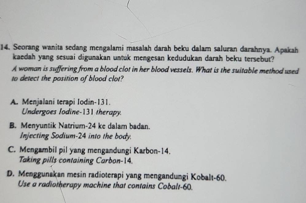 Seorang wanita sedang mengalami masalah darah beku dalam saluran darahnya. Apakah
kaedah yang sesuai digunakan untuk mengesan kedudukan darah beku tersebut?
A woman is suffering from a blood clot in her blood vessels. What is the suitable method used
to detect the position of blood clot?
A. Menjalani terapi Iodin- 131.
Undergoes Iodine- 131 therapy.
B. Menyuntik Natrium- 24 ke dalam badan.
Injecting Sodium- 24 into the body.
C. Mengambil pil yang mengandungi Karbon- 14.
Taking pills containing Carbon- 14.
D. Menggunakan mesin radioterapi yang mengandungi Kobalt- 60.
Use a radiotherapy machine that contains Cobalt- 60.