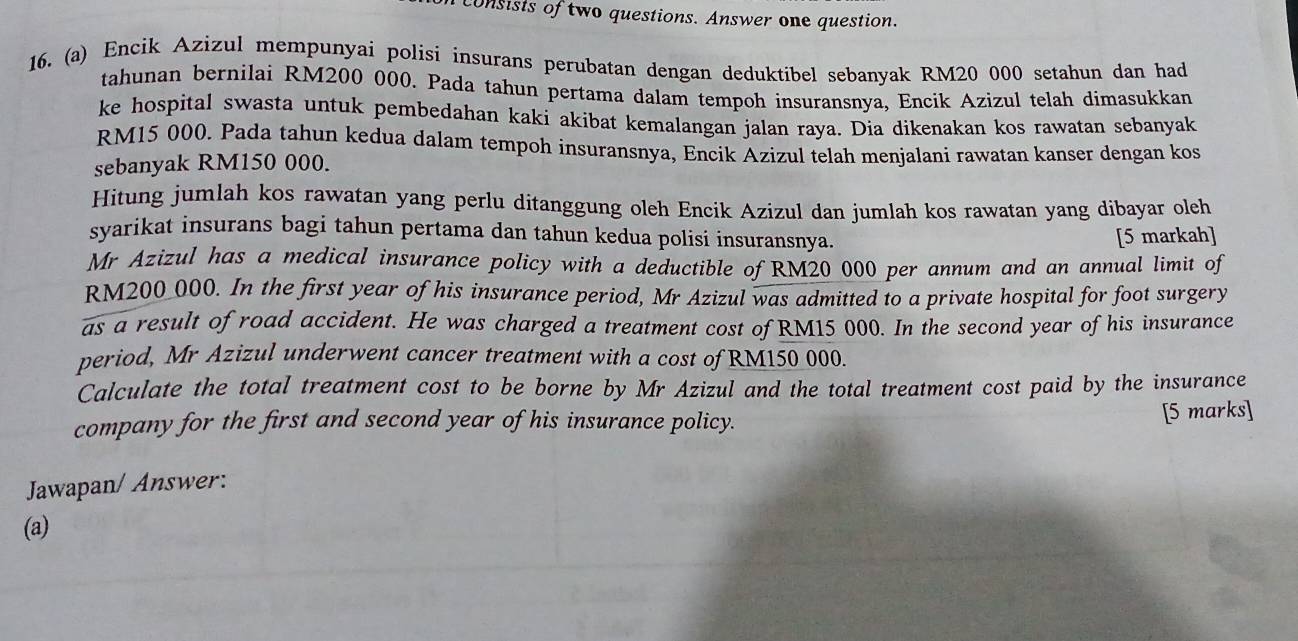 consists of two questions. Answer one question. 
16. (a) Encik Azizul mempunyai polisi insurans perubatan dengan deduktibel sebanyak RM20 000 setahun dan had 
tahunan bernilai RM200 000. Pada tahun pertama dalam tempoh insuransnya, Encik Azizul telah dimasukkan 
ke hospital swasta untuk pembedahan kaki akibat kemalangan jalan raya. Dia dikenakan kos rawatan sebanyak
RM15 000. Pada tahun kedua dalam tempoh insuransnya, Encik Azizul telah menjalani rawatan kanser dengan kos 
sebanyak RM150 000. 
Hitung jumlah kos rawatan yang perlu ditanggung oleh Encik Azizul dan jumlah kos rawatan yang dibayar oleh 
syarikat insurans bagi tahun pertama dan tahun kedua polisi insuransnya. 
[5 markah] 
Mr Azizul has a medical insurance policy with a deductible of RM20 000 per annum and an annual limit of
RM200_ 000. In the first year of his insurance period, Mr Azizul was admitted to a private hospital for foot surgery 
as a result of road accident. He was charged a treatment cost of RM15 000. In the second year of his insurance 
period, Mr Azizul underwent cancer treatment with a cost of RM150 000. 
Calculate the total treatment cost to be borne by Mr Azizul and the total treatment cost paid by the insurance 
company for the first and second year of his insurance policy. [5 marks] 
Jawapan/ Answer: 
(a)